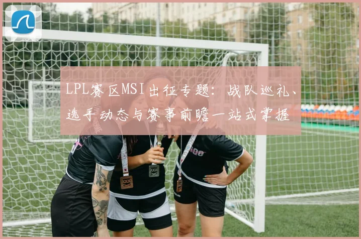 LPL赛区MSI出征专题:战队巡礼、选手动态与赛事前瞻一站式掌握