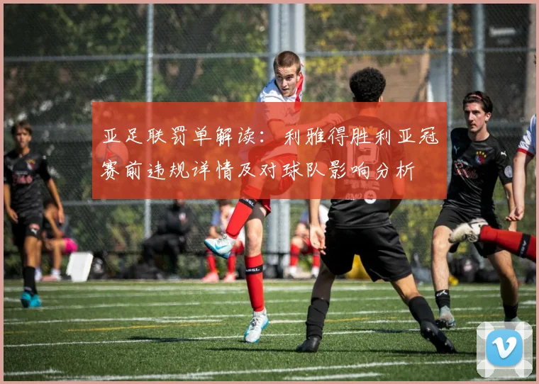 亚足联罚单解读：利雅得胜利亚冠赛前违规详情及对球队影响分析