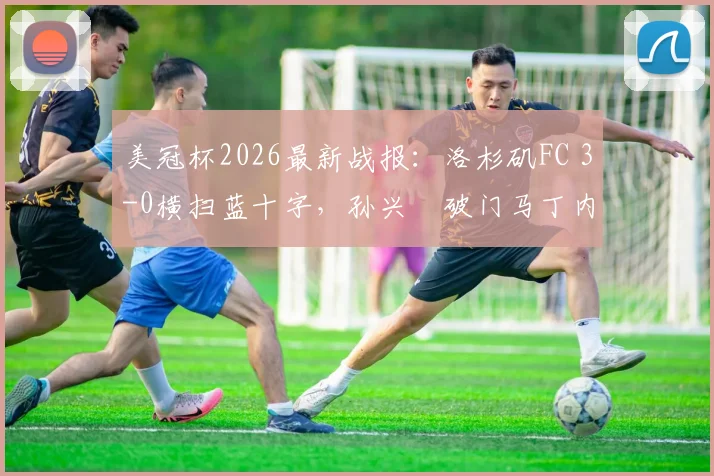 美冠杯2026最新战报：洛杉矶FC 3-0横扫蓝十字，孙兴慜破门马丁内斯双响，附全场集锦与赛后分析