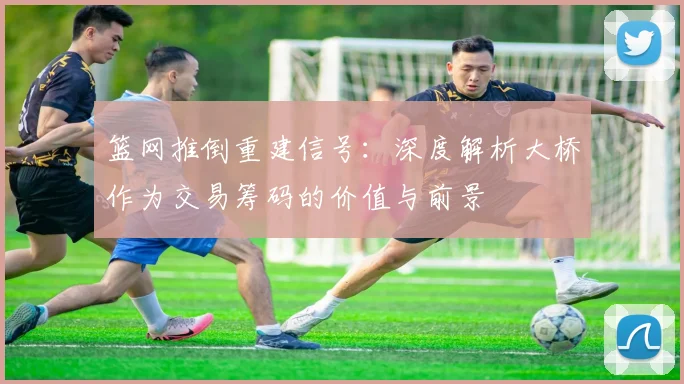 篮网推倒重建信号：深度解析大桥作为交易筹码的价值与前景