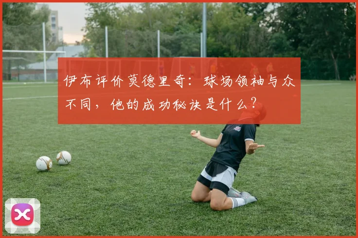 伊布评价莫德里奇:球场领袖与众不同,他的成功秘诀是什么?