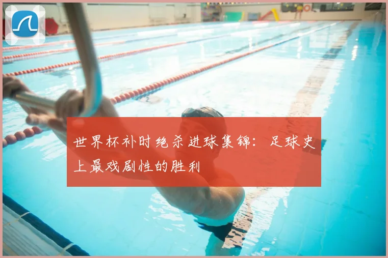 世界杯补时绝杀进球集锦:足球史上最戏剧性的胜利