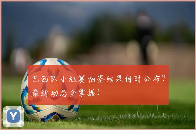 巴西队小组赛抽签结果何时公布?最新动态全掌握!