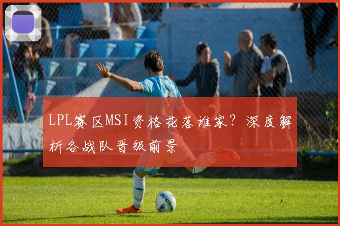 LPL赛区MSI资格花落谁家？深度解析各战队晋级前景