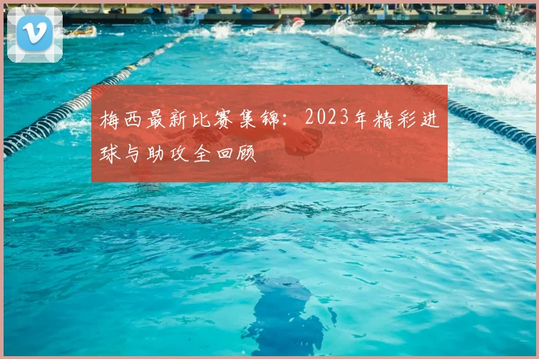 梅西最新比赛集锦:2023年精彩进球与助攻全回顾