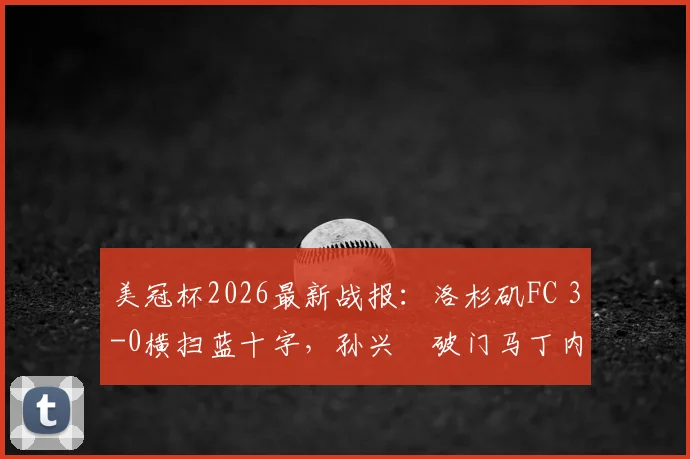 美冠杯2026最新战报:洛杉矶FC 3-0横扫蓝十字,孙兴慜破门马丁内斯双响,附全场集锦与赛后分析
