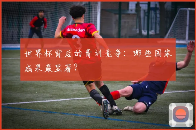 世界杯背后的青训竞争:哪些国家成果最显著?