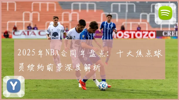 2025年NBA合同年盘点：十大焦点球员续约前景深度解析