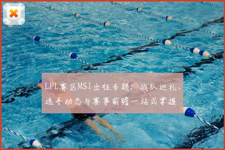 LPL赛区MSI出征专题:战队巡礼、选手动态与赛事前瞻一站式掌握
