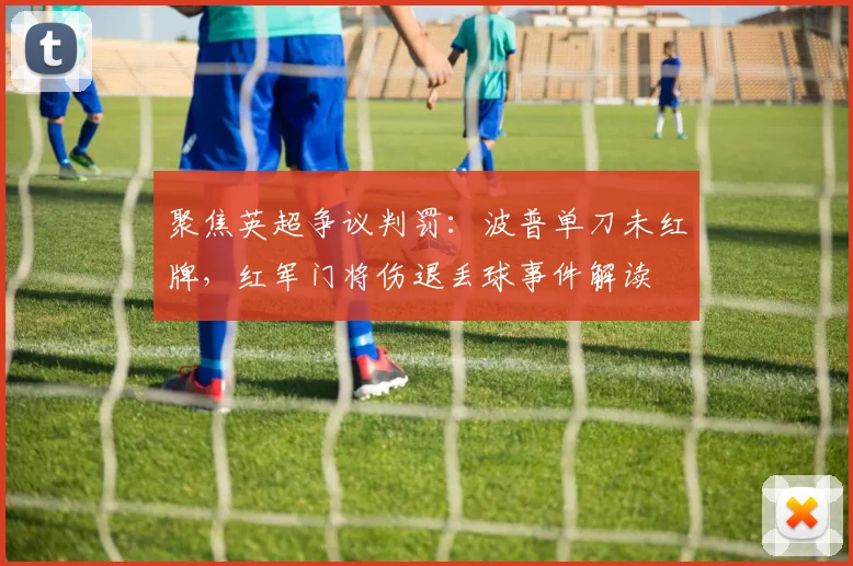 聚焦英超争议判罚:波普单刀未红牌,红军门将伤退丢球事件解读