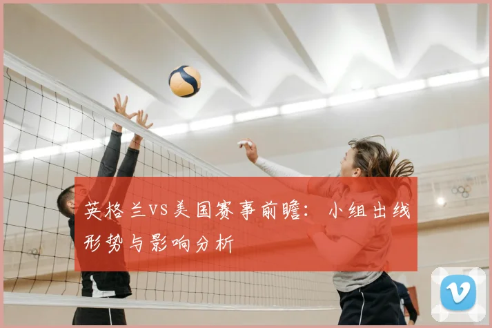英格兰vs美国赛事前瞻:小组出线形势与影响分析